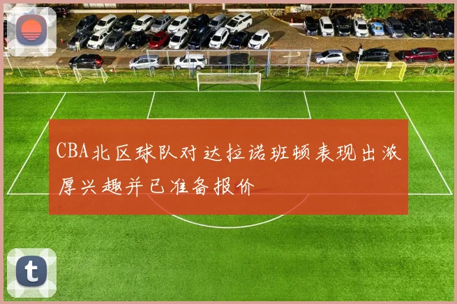 CBA北区球队对达拉诺班顿表现出浓厚兴趣并已准备报价