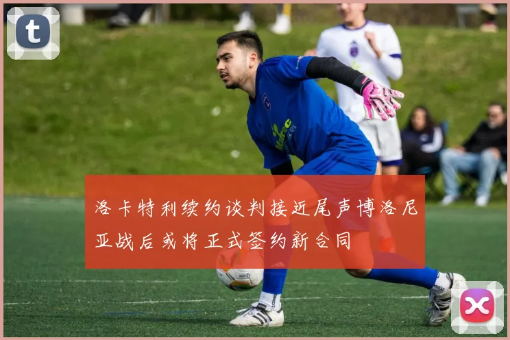 洛卡特利续约谈判接近尾声博洛尼亚战后或将正式签约新合同