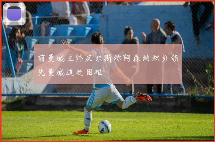 前曼城主帅皮尔斯称阿森纳积分领先曼城追赶困难