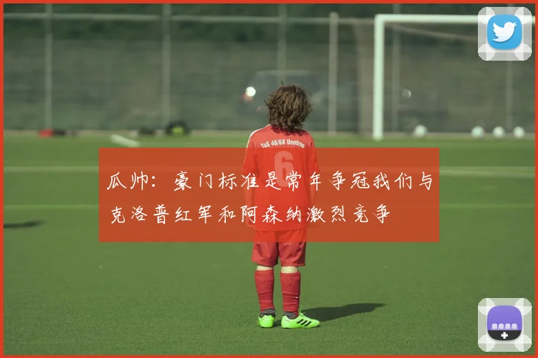 瓜帅：豪门标准是常年争冠我们与克洛普红军和阿森纳激烈竞争